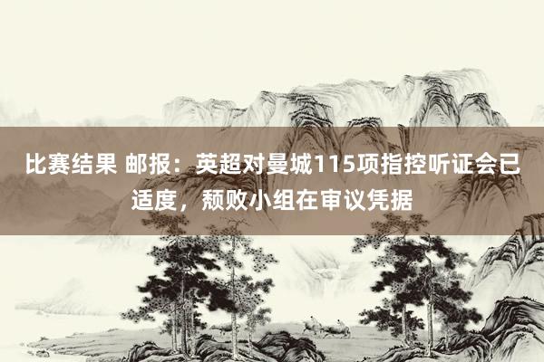 比赛结果 邮报：英超对曼城115项指控听证会已适度，颓败小组在审议凭据